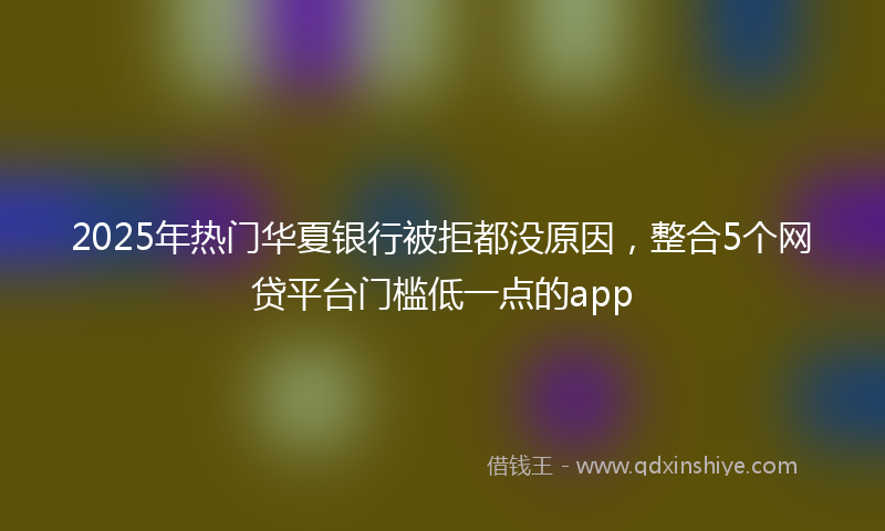 2025年热门华夏银行被拒都没原因，整合5个网贷平台门槛低一点的app