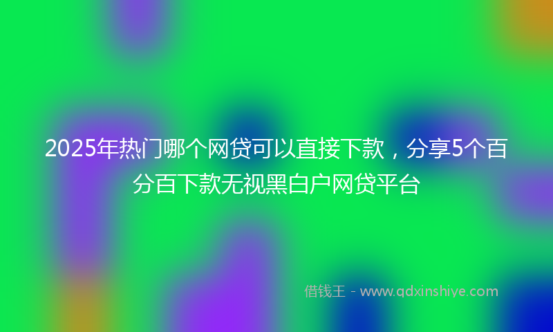 2025年热门哪个网贷可以直接下款，分享5个百分百下款无视黑白户网贷平台