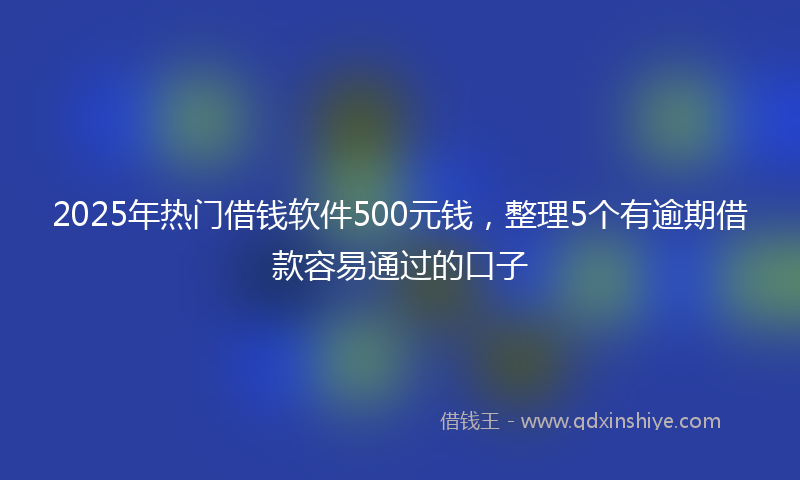 2025年热门借钱软件500元钱，整理5个有逾期借款容易通过的口子