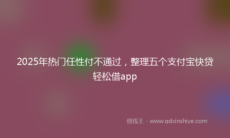 2025年热门任性付不通过，整理五个支付宝快贷轻松借app