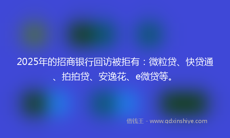 2025年的招商银行回访被拒有：微粒贷、快贷通、拍拍贷、安逸花、e微贷等。