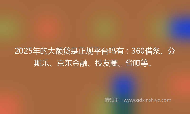2025年的大额贷是正规平台吗有：360借条、分期乐、京东金融、投友圈、省呗等。