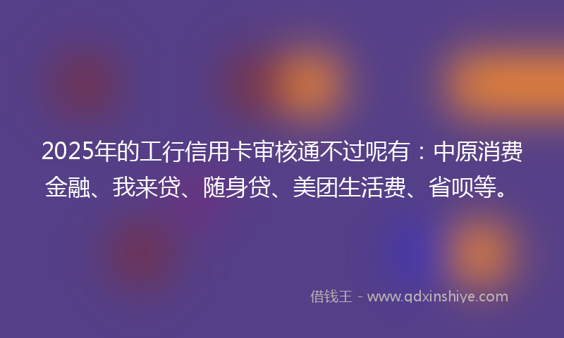 2025年的工行信用卡审核通不过呢有：中原消费金融、我来贷、随身贷、美团生活费、省呗等。