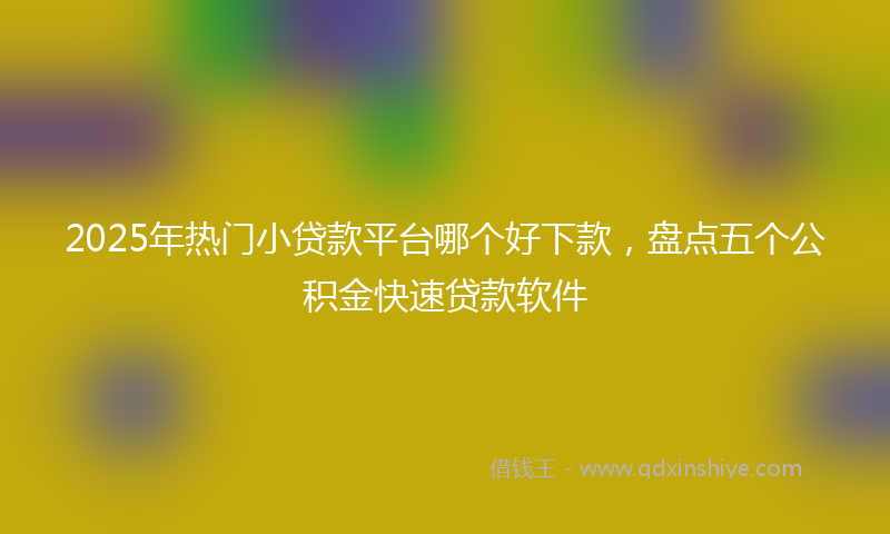 2025年热门小贷款平台哪个好下款，盘点五个公积金快速贷款软件