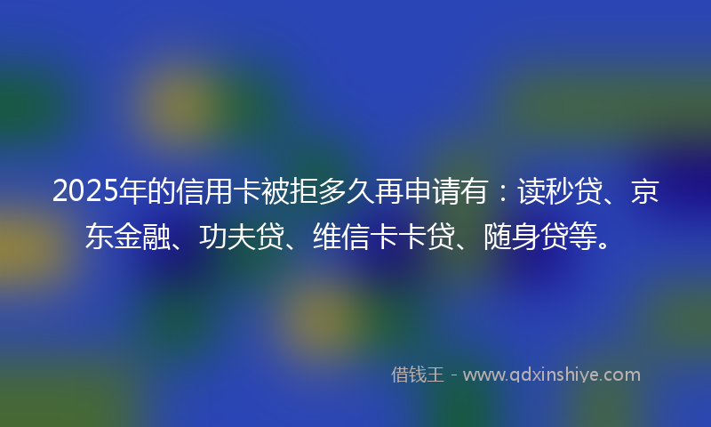 2025年的信用卡被拒多久再申请有：读秒贷、京东金融、功夫贷、维信卡卡贷、随身贷等。