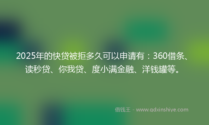 2025年的快贷被拒多久可以申请有：360借条、读秒贷、你我贷、度小满金融、洋钱罐等。