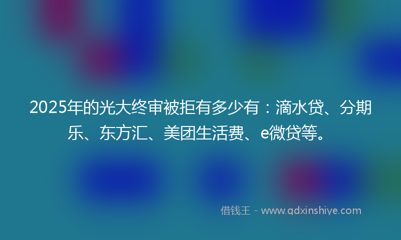 2025年的光大终审被拒有多少有：滴水贷、分期乐、东方汇、美团生活费、e微贷等。