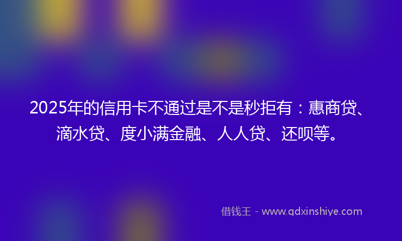 2025年的信用卡不通过是不是秒拒有：惠商贷、滴水贷、度小满金融、人人贷、还呗等。