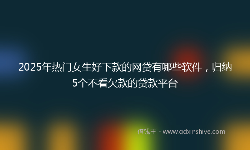 2025年热门女生好下款的网贷有哪些软件，归纳5个不看欠款的贷款平台