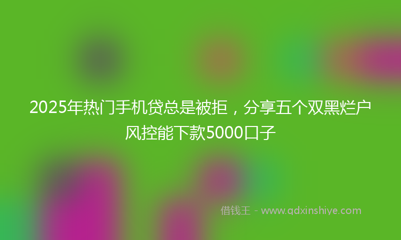 2025年热门手机贷总是被拒，分享五个双黑烂户风控能下款5000口子