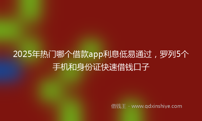 2025年热门哪个借款app利息低易通过，罗列5个手机和身份证快速借钱口子