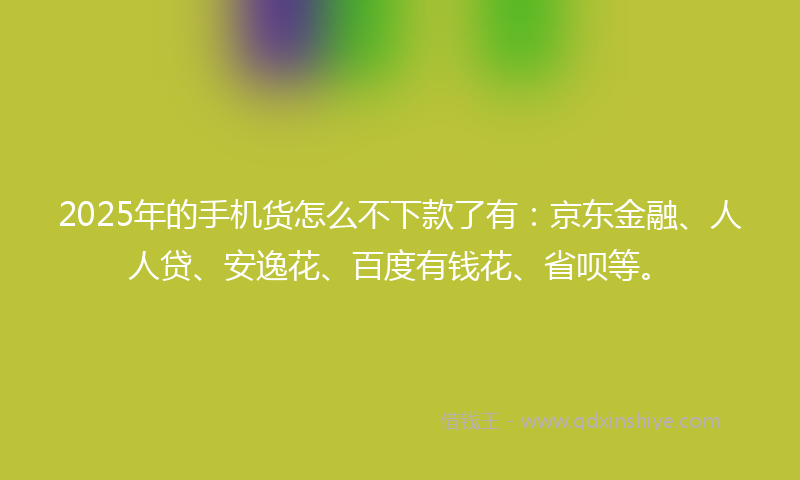 2025年的手机货怎么不下款了有：京东金融、人人贷、安逸花、百度有钱花、省呗等。