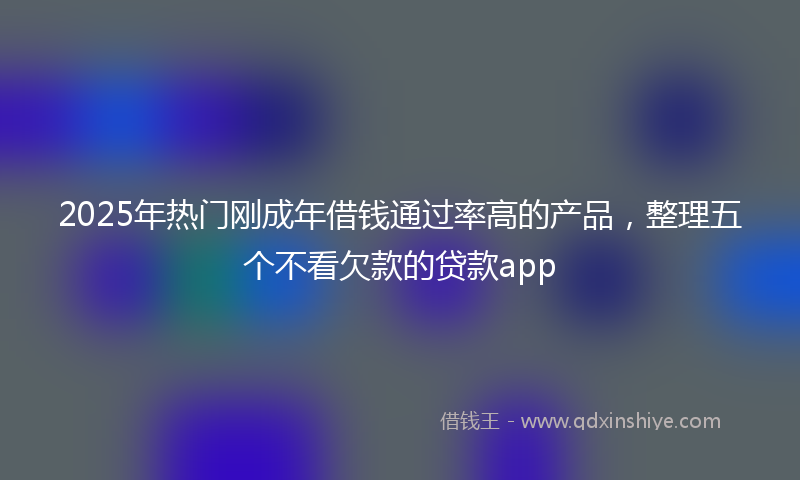 2025年热门刚成年借钱通过率高的产品，整理五个不看欠款的贷款app