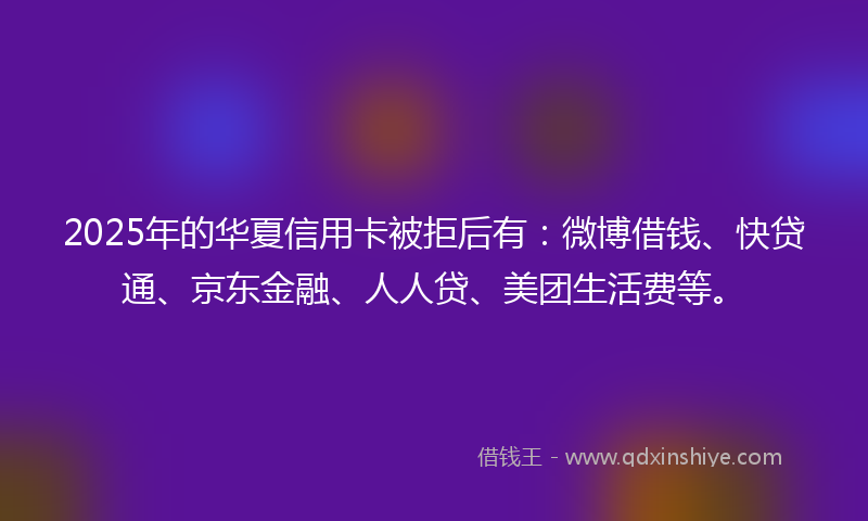 2025年的华夏信用卡被拒后有：微博借钱、快贷通、京东金融、人人贷、美团生活费等。