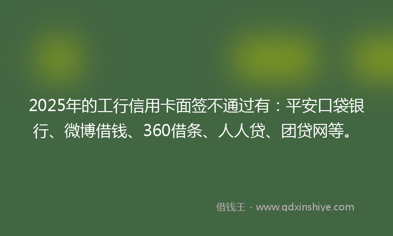 2025年的工行信用卡面签不通过有：平安口袋银行、微博借钱、360借条、人人贷、团贷网等。