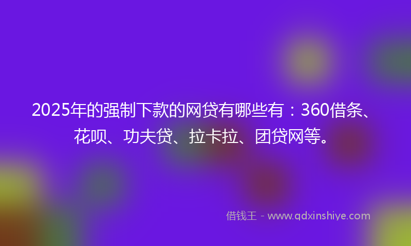 2025年的强制下款的网贷有哪些有：360借条、花呗、功夫贷、拉卡拉、团贷网等。