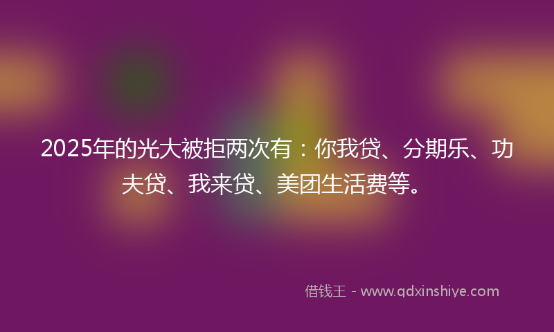 2025年的光大被拒两次有：你我贷、分期乐、功夫贷、我来贷、美团生活费等。