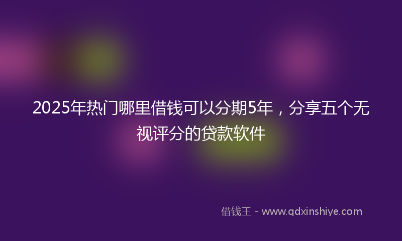 2025年热门哪里借钱可以分期5年，分享五个无视评分的贷款软件