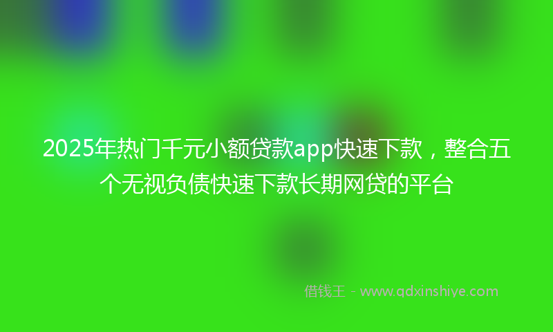 2025年热门千元小额贷款app快速下款，整合五个无视负债快速下款长期网贷的平台