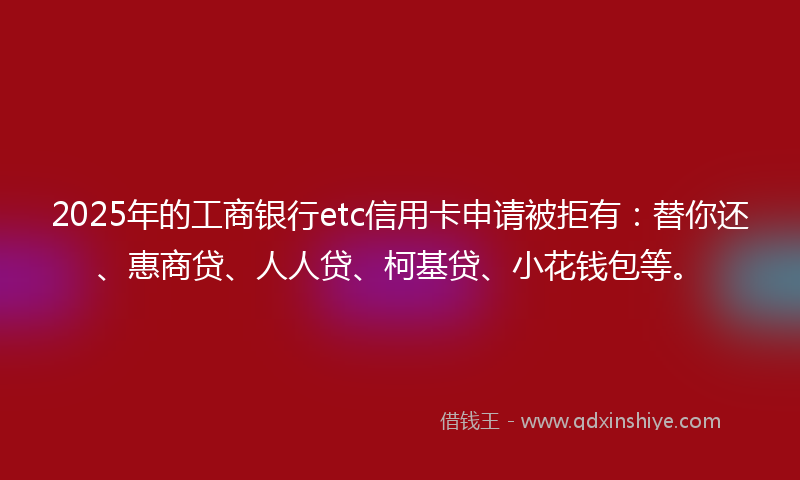 2025年的工商银行etc信用卡申请被拒有：替你还、惠商贷、人人贷、柯基贷、小花钱包等。