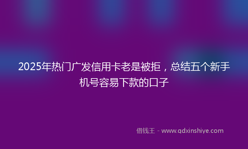 2025年热门广发信用卡老是被拒，总结五个新手机号容易下款的口子