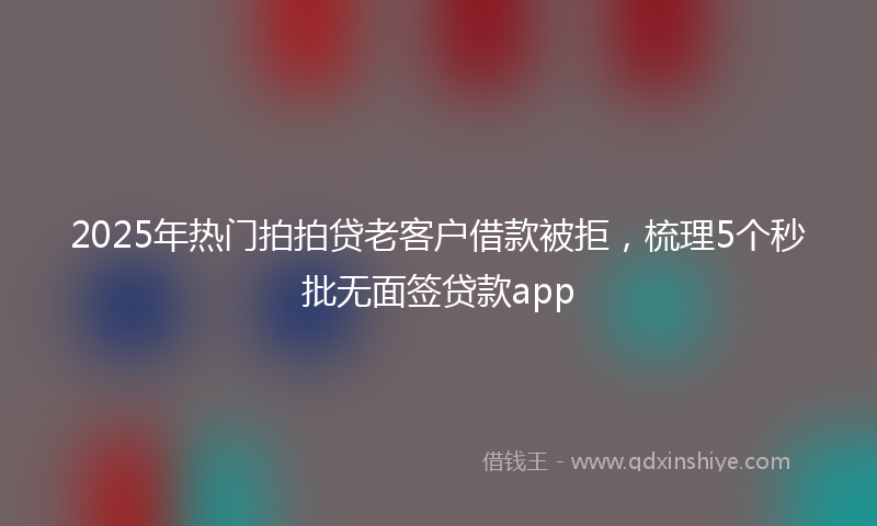 2025年热门拍拍贷老客户借款被拒，梳理5个秒批无面签贷款app