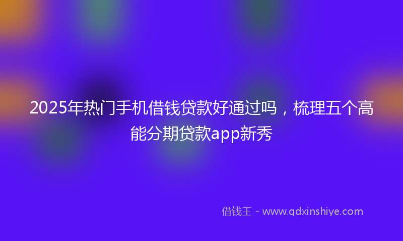 2025年热门手机借钱贷款好通过吗，梳理五个高能分期贷款app新秀