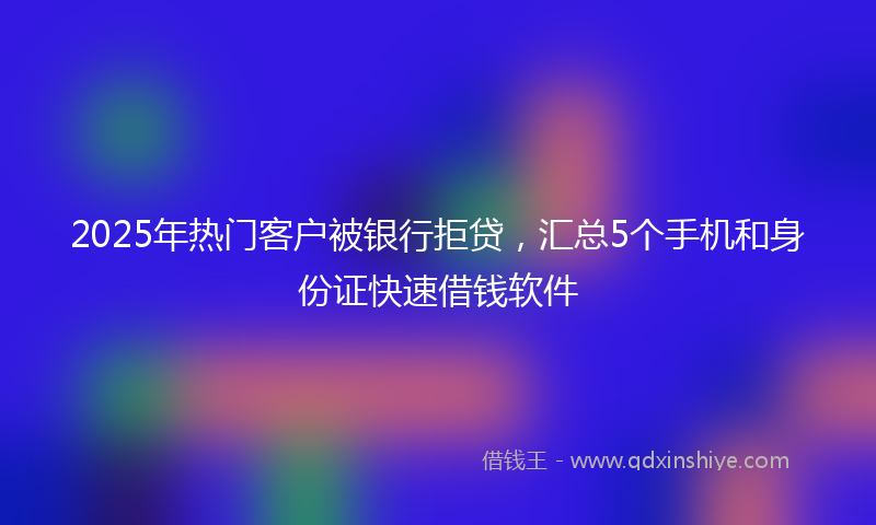 2025年热门客户被银行拒贷，汇总5个手机和身份证快速借钱软件