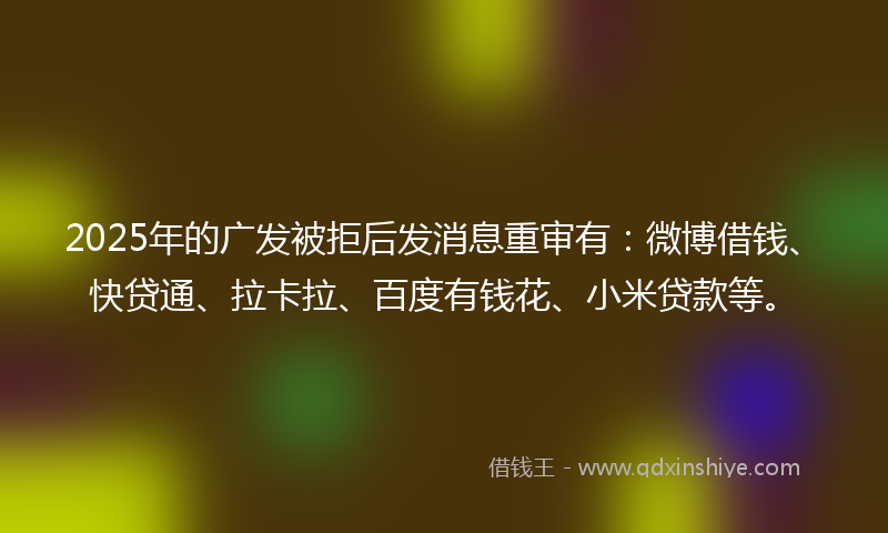 2025年的广发被拒后发消息重审有：微博借钱、快贷通、拉卡拉、百度有钱花、小米贷款等。