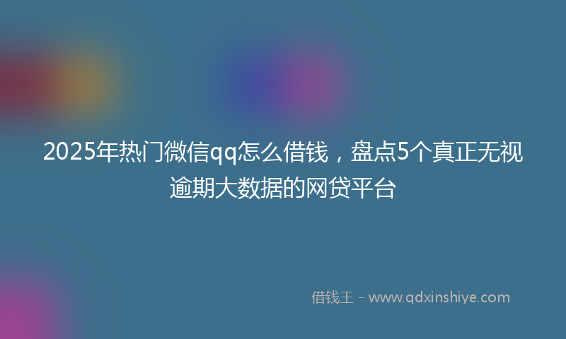 2025年热门微信qq怎么借钱，盘点5个真正无视逾期大数据的网贷平台
