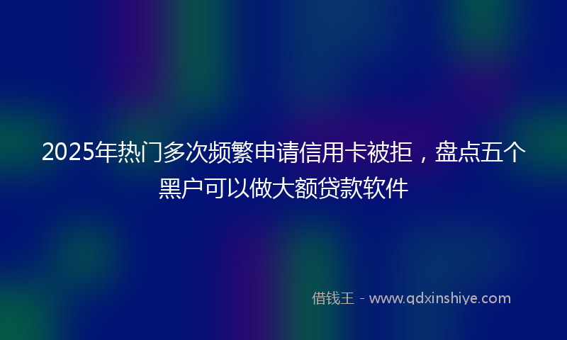 2025年热门多次频繁申请信用卡被拒，盘点五个黑户可以做大额贷款软件