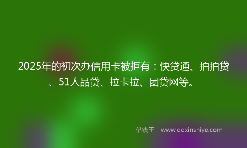 2025年的初次办信用卡被拒有：快贷通、拍拍贷、51人品贷、拉卡拉、团贷网等。
