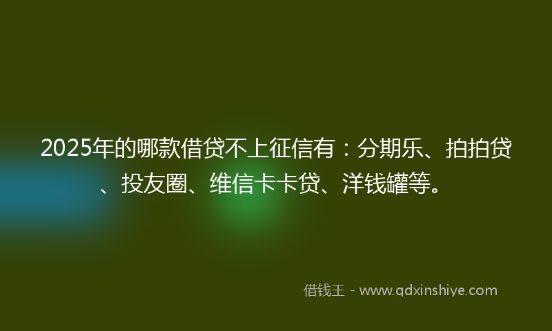 2025年的哪款借贷不上征信有：分期乐、拍拍贷、投友圈、维信卡卡贷、洋钱罐等。