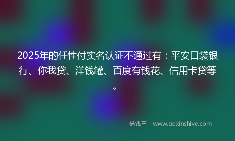 2025年的任性付实名认证不通过有：平安口袋银行、你我贷、洋钱罐、百度有钱花、信用卡贷等。