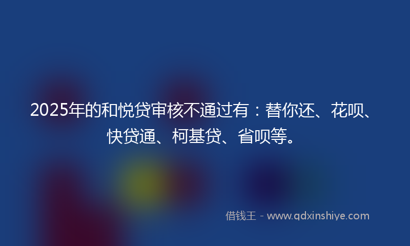 2025年的和悦贷审核不通过有：替你还、花呗、快贷通、柯基贷、省呗等。