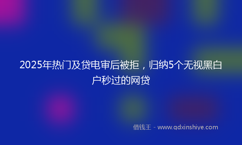 2025年热门及贷电审后被拒，归纳5个无视黑白户秒过的网贷