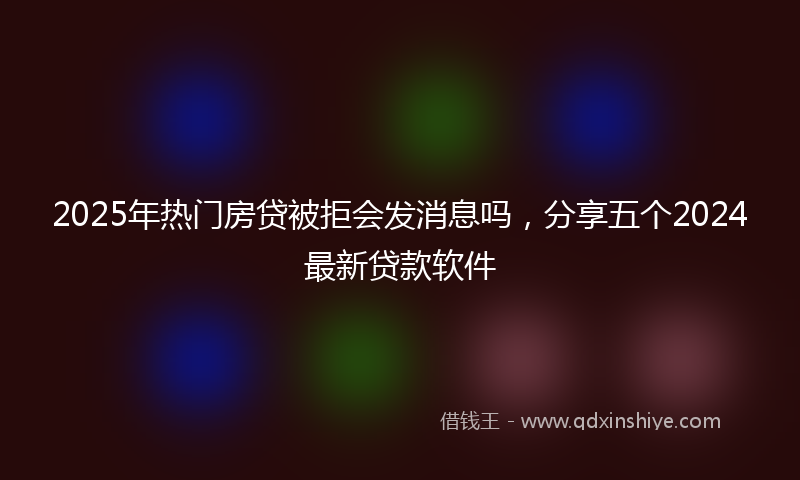 2025年热门房贷被拒会发消息吗，分享五个2024最新贷款软件