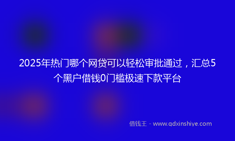 2025年热门哪个网贷可以轻松审批通过，汇总5个黑户借钱0门槛极速下款平台