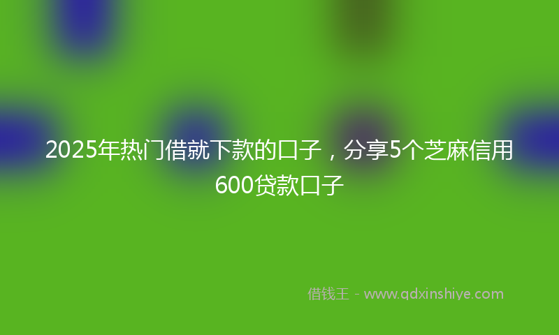 2025年热门借就下款的口子，分享5个芝麻信用600贷款口子