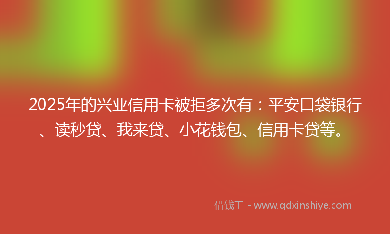 2025年的兴业信用卡被拒多次有：平安口袋银行、读秒贷、我来贷、小花钱包、信用卡贷等。
