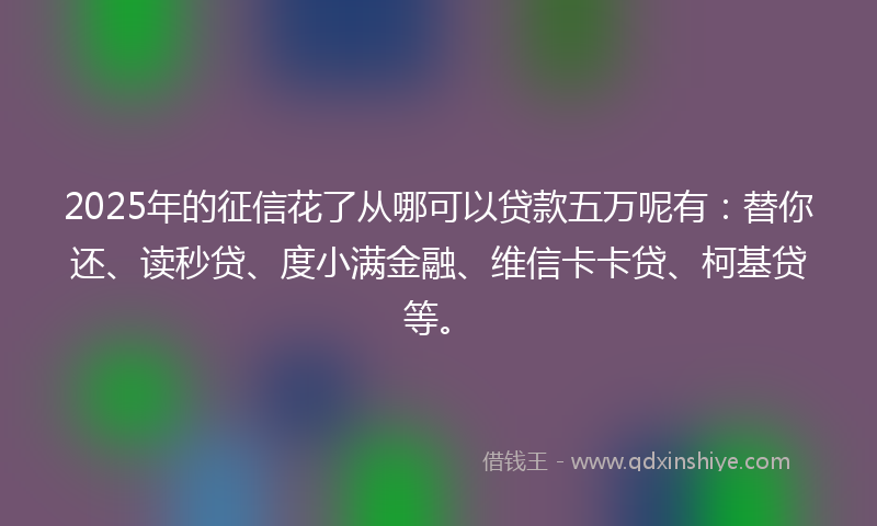 2025年的征信花了从哪可以贷款五万呢有：替你还、读秒贷、度小满金融、维信卡卡贷、柯基贷等。