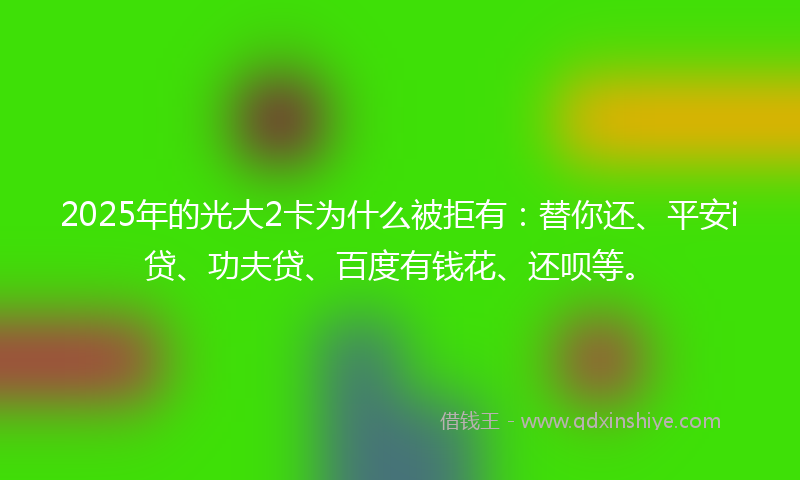 2025年的光大2卡为什么被拒有：替你还、平安i贷、功夫贷、百度有钱花、还呗等。