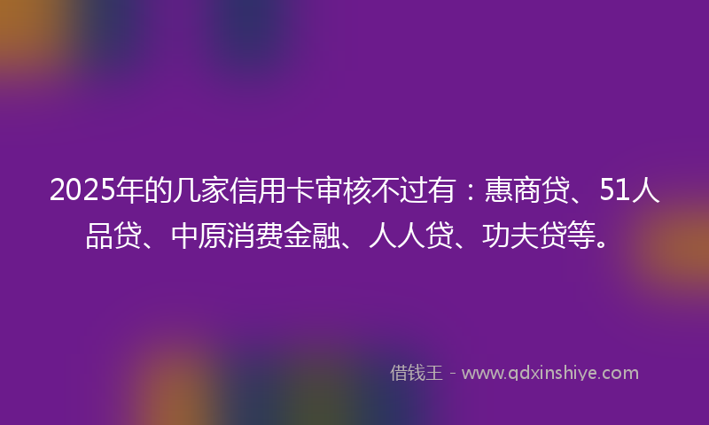 2025年的几家信用卡审核不过有：惠商贷、51人品贷、中原消费金融、人人贷、功夫贷等。