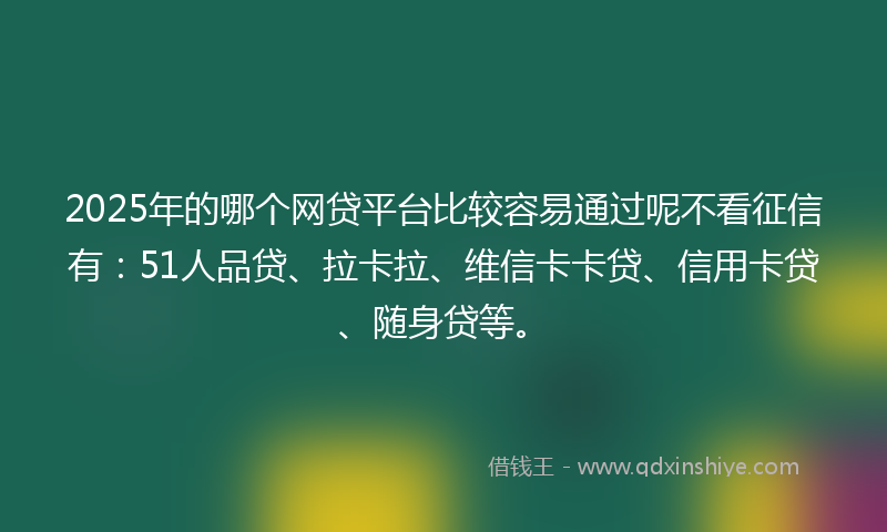 2025年的哪个网贷平台比较容易通过呢不看征信有：51人品贷、拉卡拉、维信卡卡贷、信用卡贷、随身贷等。