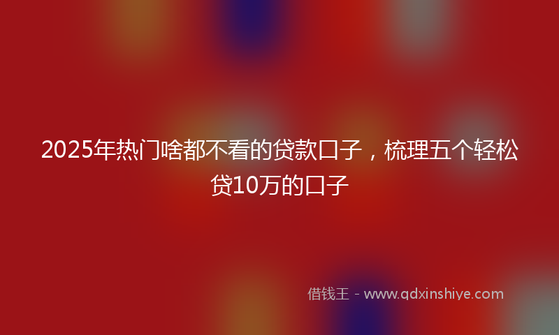2025年热门啥都不看的贷款口子，梳理五个轻松贷10万的口子