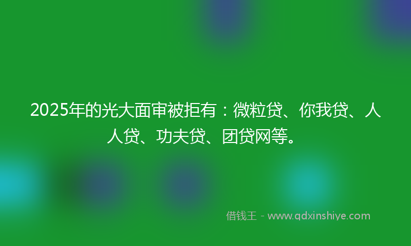 2025年的光大面审被拒有：微粒贷、你我贷、人人贷、功夫贷、团贷网等。