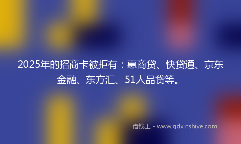 2025年的招商卡被拒有：惠商贷、快贷通、京东金融、东方汇、51人品贷等。