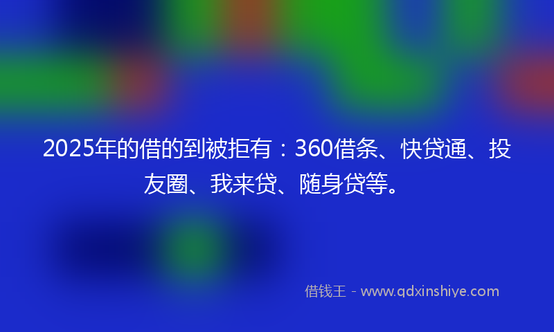 2025年的借的到被拒有：360借条、快贷通、投友圈、我来贷、随身贷等。