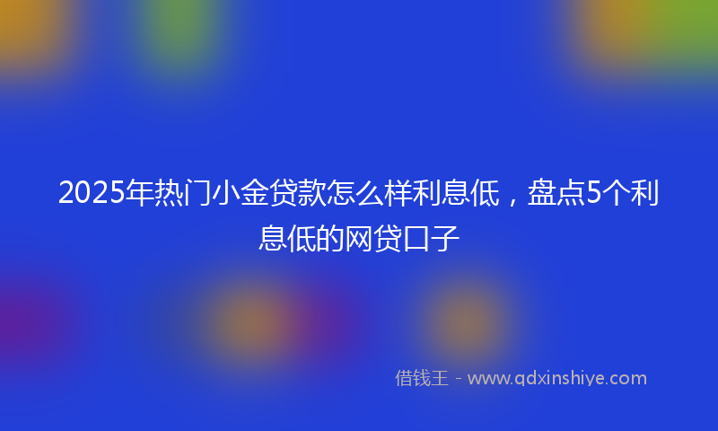 2025年热门小金贷款怎么样利息低，盘点5个利息低的网贷口子