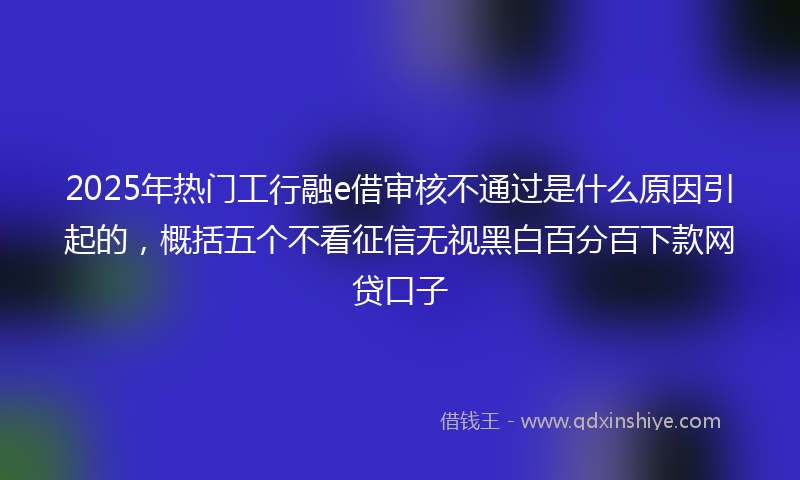 2025年热门工行融e借审核不通过是什么原因引起的，概括五个不看征信无视黑白百分百下款网贷口子
